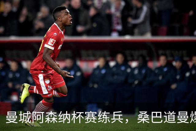 曼城阿森纳杯赛练兵，桑巴道曼爆发彰显豪门厚度